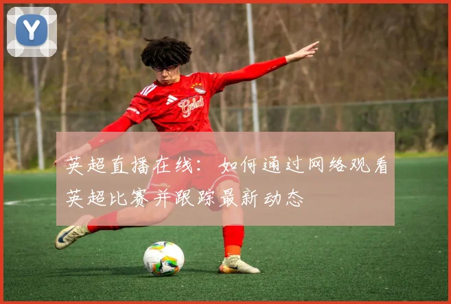 英超直播在线：如何通过网络观看英超比赛并跟踪最新动态