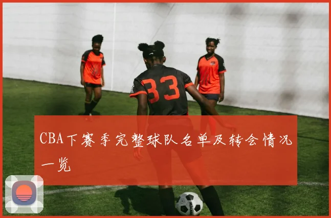 CBA下赛季完整球队名单及转会情况一览