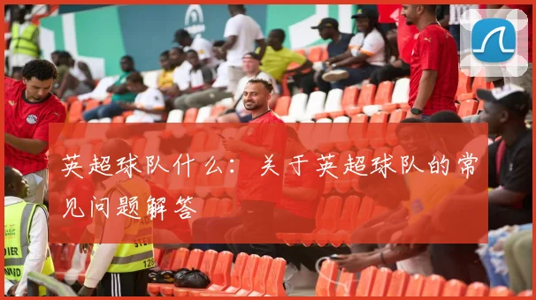 英超球队什么：关于英超球队的常见问题解答