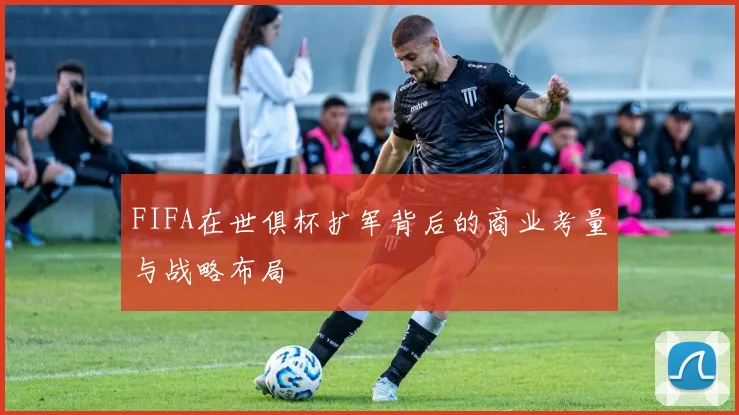 FIFA在世俱杯扩军背后的商业考量与战略布局