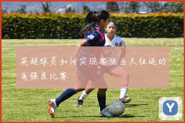 英超球员如何实现客场当天往返的高强度比赛